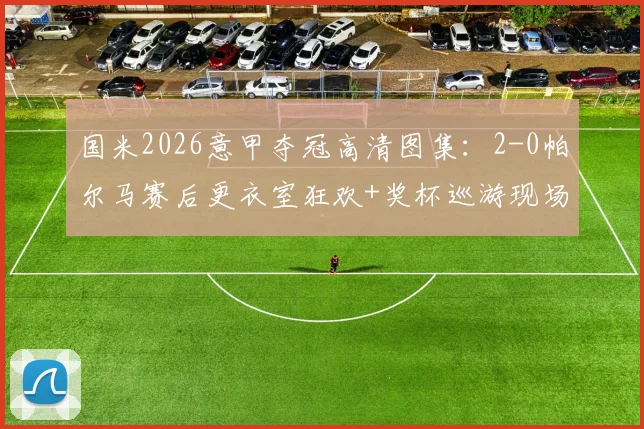 国米2026意甲夺冠高清图集：2-0帕尔马赛后更衣室狂欢+奖杯巡游现场直击，附全场集锦视频链接