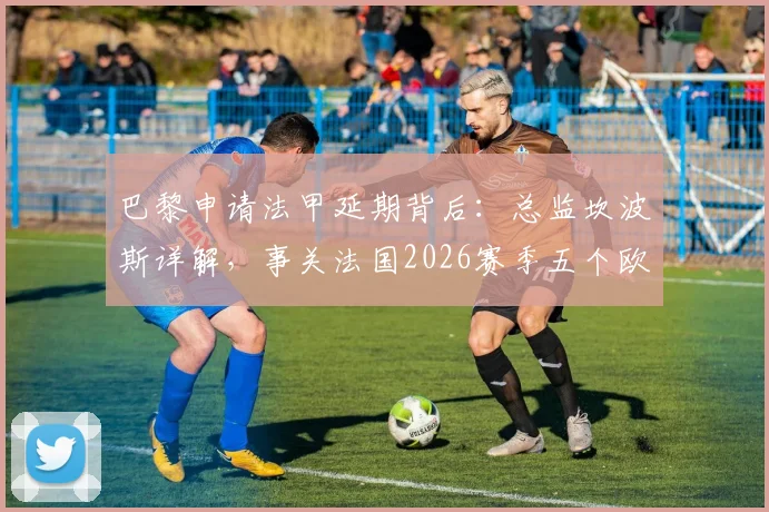 巴黎申请法甲延期背后:总监坎波斯详解,事关法国2026赛季五个欧战席位归属