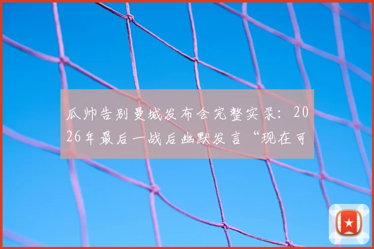 瓜帅告别曼城发布会完整实录：2026年最后一战后幽默发言“现在可以鼓掌了”，现场视频及讲话要点回顾