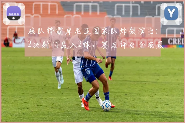狼队锋霸库尼亚国家队炸裂演出:2次射门轰入2球,赛后评分全场最高,助巴西2026年斩获一场酣畅淋漓的大胜