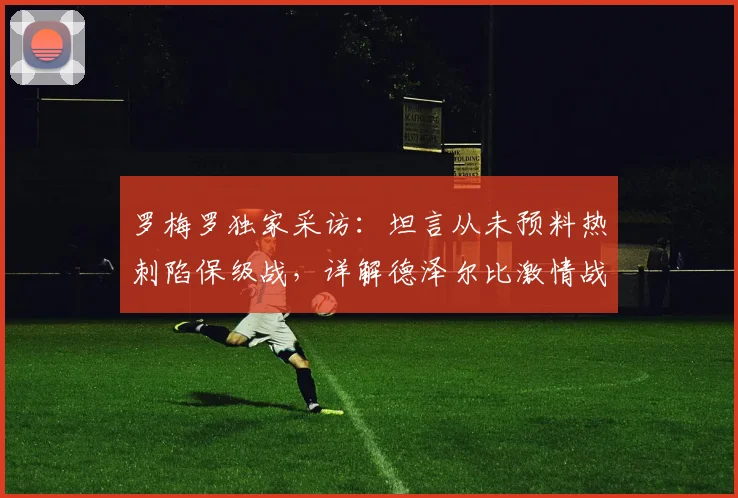 罗梅罗独家采访：坦言从未预料热刺陷保级战，详解德泽尔比激情战术为何适配球队