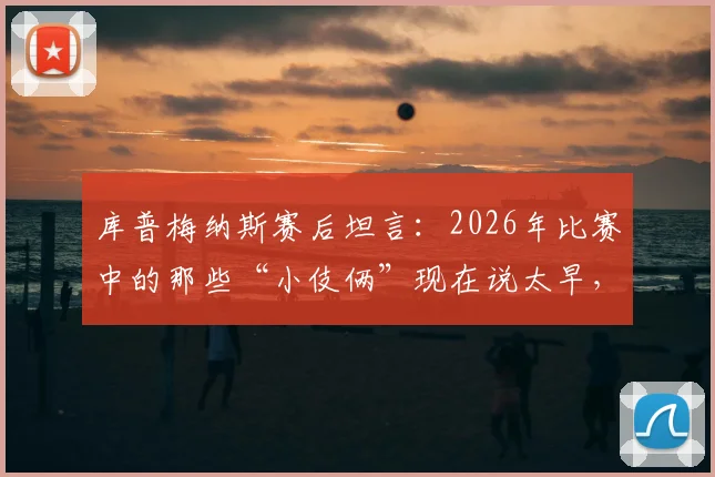 库普梅纳斯赛后坦言：2026年比赛中的那些“小伎俩”现在说太早，战术智慧引热议