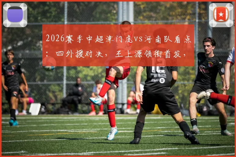 2026赛季中超津门虎vs河南队看点：四外援对决，王上源领衔首发，王秋明巴顿替补待命