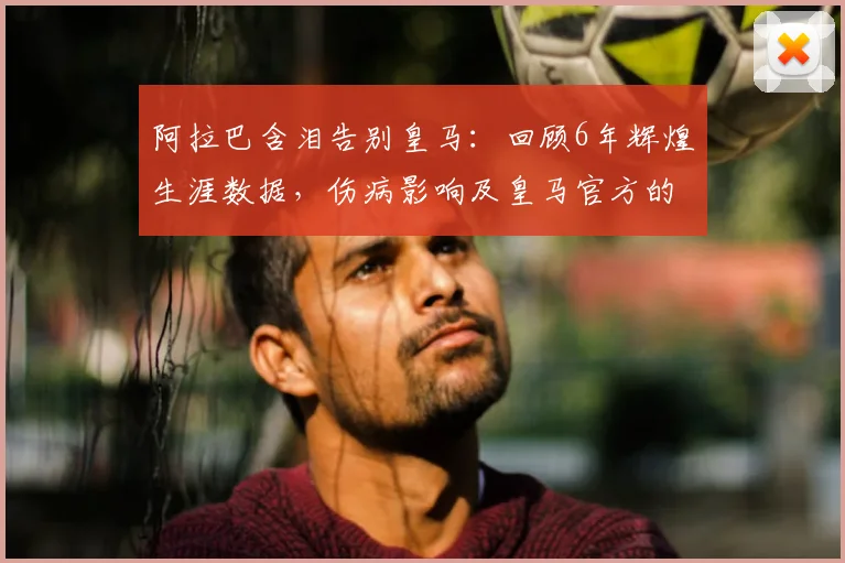 阿拉巴含泪告别皇马:回顾6年辉煌生涯数据,伤病影响及皇马官方的深情送别