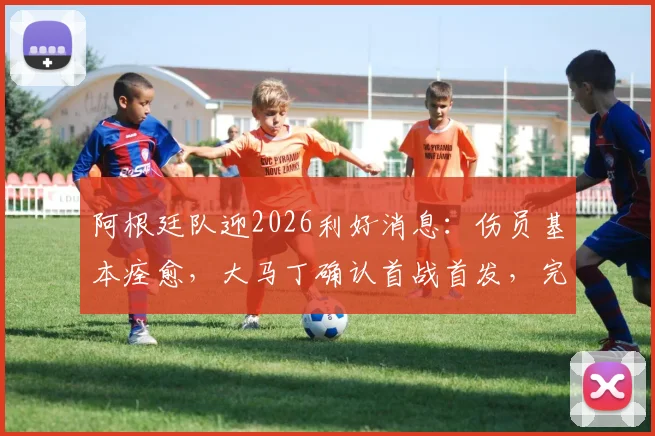 阿根廷队迎2026利好消息：伤员基本痊愈，大马丁确认首战首发，完整阵容待亮相