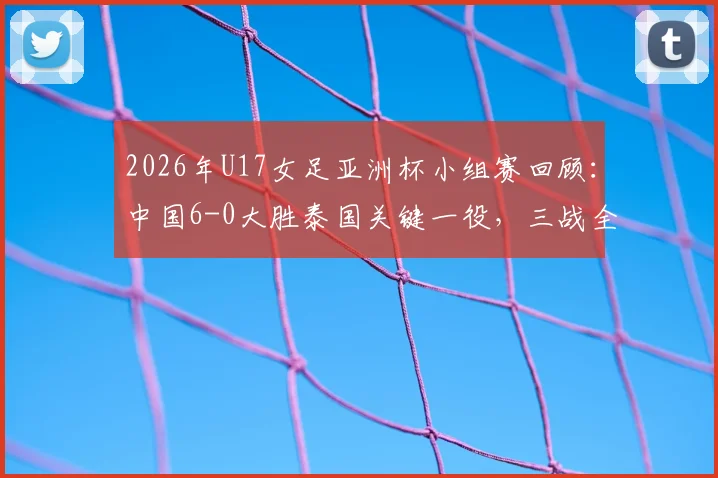 2026年U17女足亚洲杯小组赛回顾：中国6-0大胜泰国关键一役，三战全胜晋级之路完整复盘与球员分析