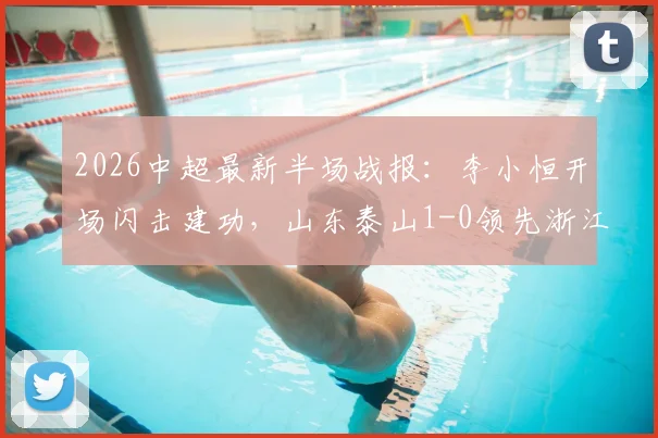 2026中超最新半场战报：李小恒开场闪击建功，山东泰山1-0领先浙江，附进球视频回放与比赛看点