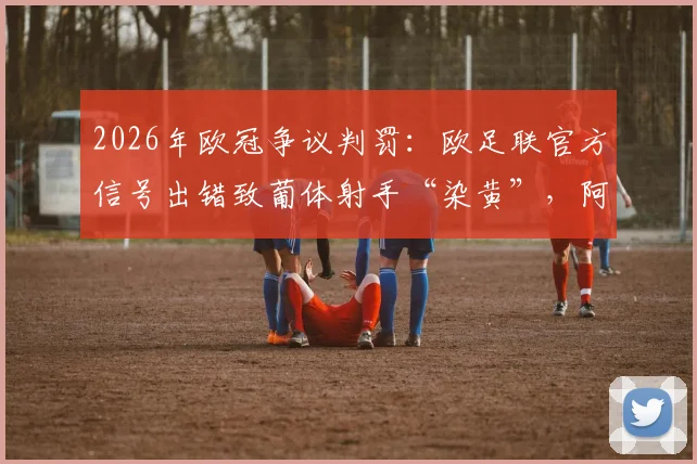 2026年欧冠争议判罚：欧足联官方信号出错致葡体射手“染黄”，阿森纳球迷白高兴一场