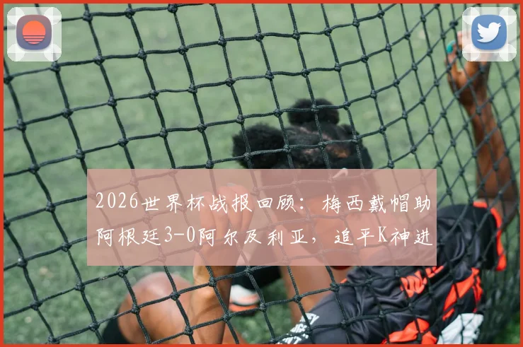 2026世界杯战报回顾：梅西戴帽助阿根廷3-0阿尔及利亚，追平K神进球纪录全场集锦与采访