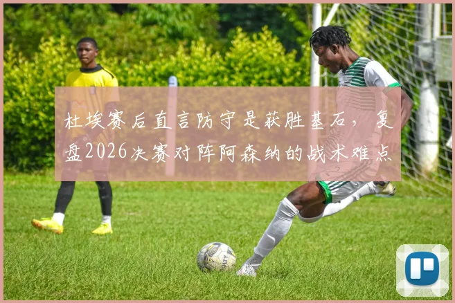 杜埃赛后直言防守是获胜基石，复盘2026决赛对阵阿森纳的战术难点与历史交锋记录