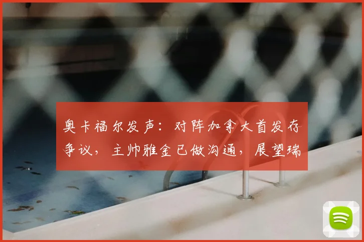 奥卡福尔发声：对阵加拿大首发存争议，主帅雅金已做沟通，展望瑞士队2026欧洲杯之路