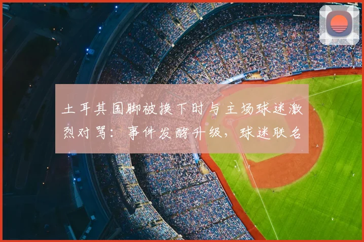土耳其国脚被换下时与主场球迷激烈对骂：事件发酵升级，球迷联名要求国家队将其除名，最新进展追踪