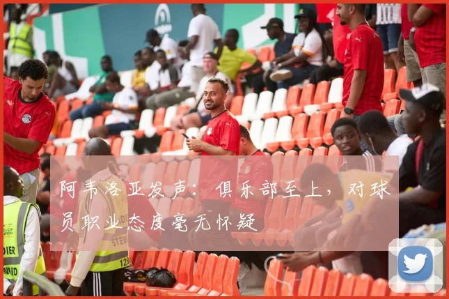 阿韦洛亚发声：俱乐部至上，对球员职业态度毫无怀疑