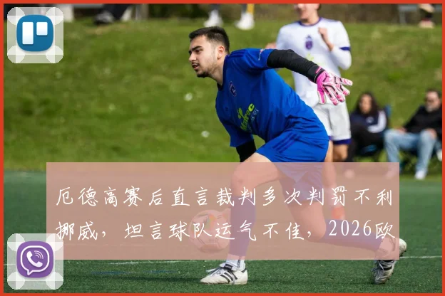 厄德高赛后直言裁判多次判罚不利挪威，坦言球队运气不佳，2026欧洲杯预选赛前景分析