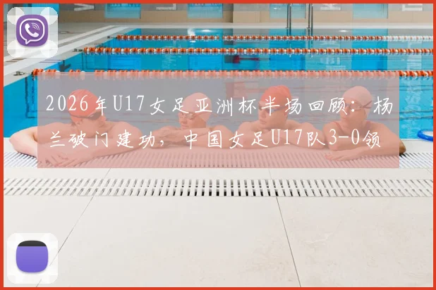 2026年U17女足亚洲杯半场回顾：杨兰破门建功，中国女足U17队3-0领先泰国队，附全场技术统计与球员表现点评
