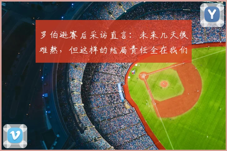罗伯逊赛后采访直言:未来几天很难熬,但这样的结局责任全在我们自己身上