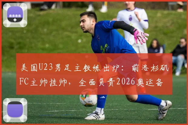 美国U23男足主教练出炉：前洛杉矶FC主帅挂帅，全面负责2026奥运备战计划