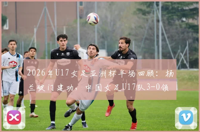 2026年U17女足亚洲杯半场回顾：杨兰破门建功，中国女足U17队3-0领先泰国队，附全场技术统计与球员表现点评