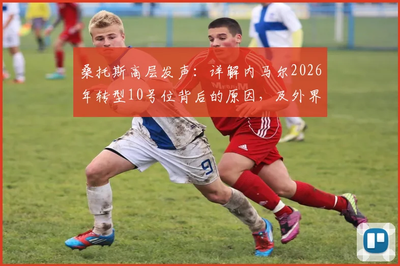 桑托斯高层发声：详解内马尔2026年转型10号位背后的原因，及外界苛刻舆论如何影响球星状态