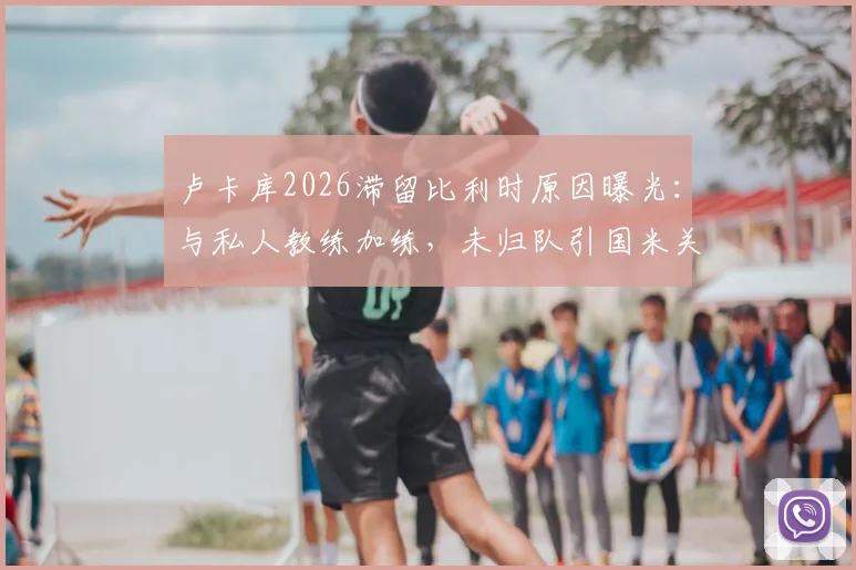卢卡库2026滞留比利时原因曝光:与私人教练加练,未归队引国米关注