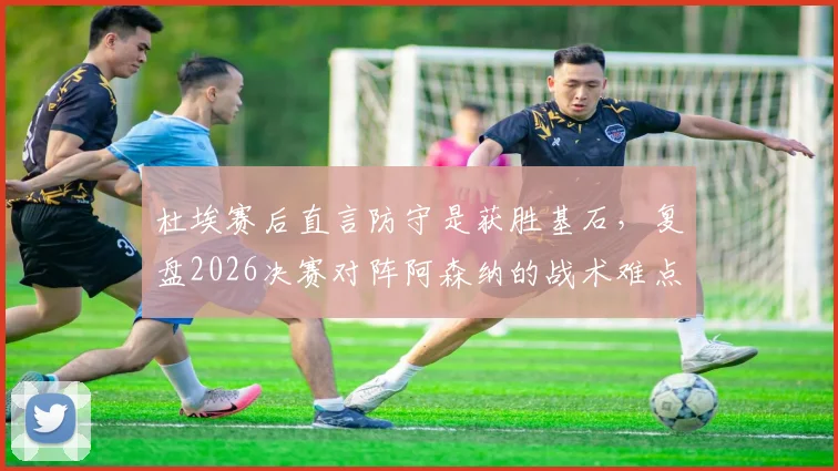 杜埃赛后直言防守是获胜基石，复盘2026决赛对阵阿森纳的战术难点与历史交锋记录