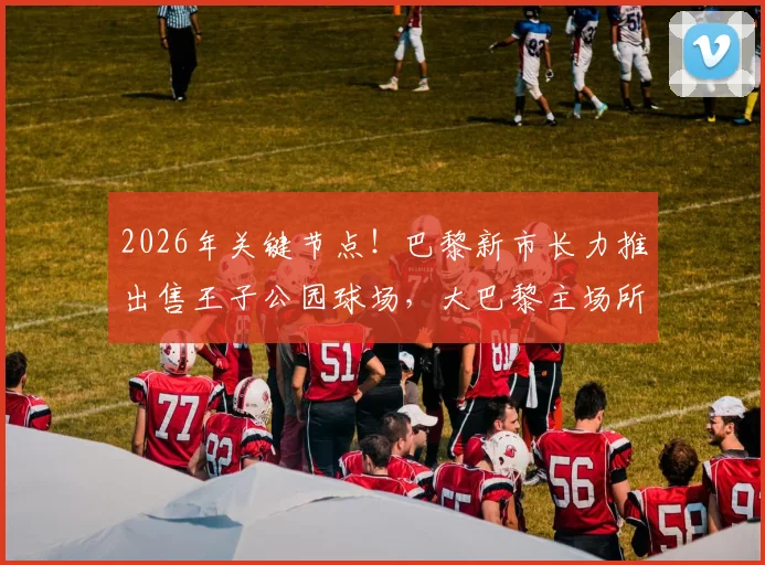 2026年关键节点!巴黎新市长力推出售王子公园球场,大巴黎主场所有权难题迎来破局?
