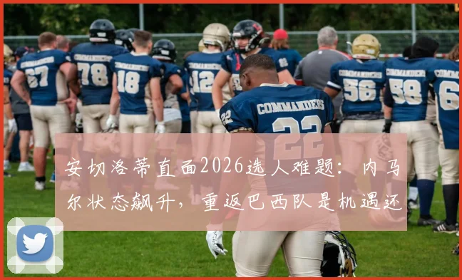 安切洛蒂直面2026选人难题：内马尔状态飙升，重返巴西队是机遇还是挑战？