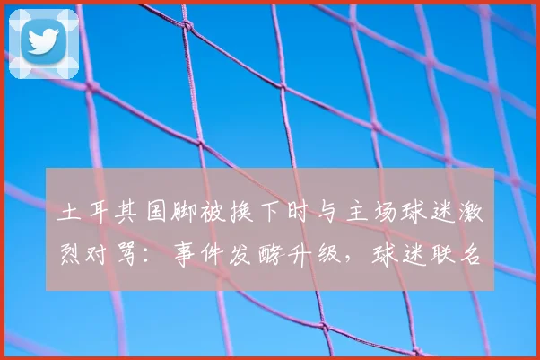 土耳其国脚被换下时与主场球迷激烈对骂：事件发酵升级，球迷联名要求国家队将其除名，最新进展追踪