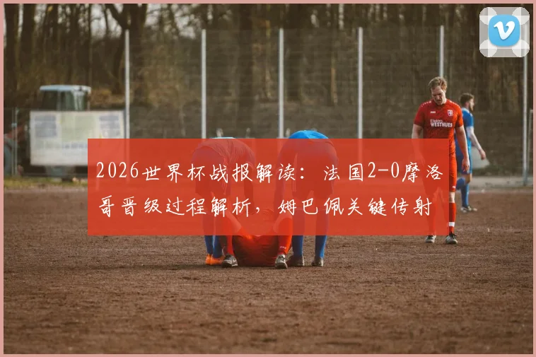 2026世界杯战报解读：法国2-0摩洛哥晋级过程解析，姆巴佩关键传射与点球失手全回顾