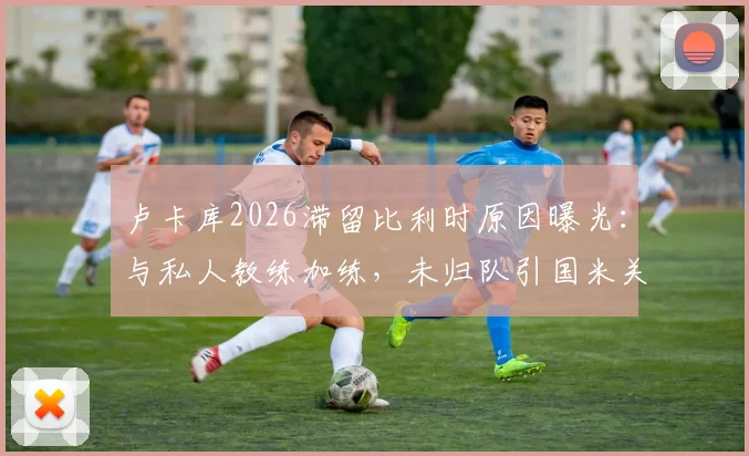 卢卡库2026滞留比利时原因曝光：与私人教练加练，未归队引国米关注