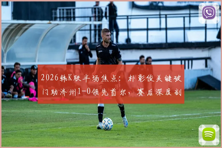 2026韩K联半场焦点：朴彰俊关键破门助济州1-0领先首尔，赛后深度剖析球员技术亮点与球队战术走向