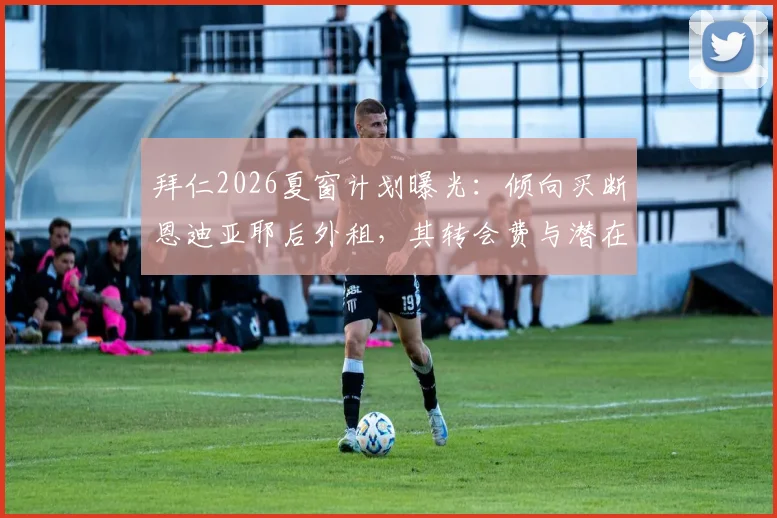 拜仁2026夏窗计划曝光：倾向买断恩迪亚耶后外租，其转会费与潜在下家分析