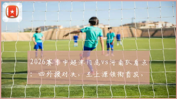 2026赛季中超津门虎vs河南队看点:四外援对决,王上源领衔首发,王秋明巴顿替补待命