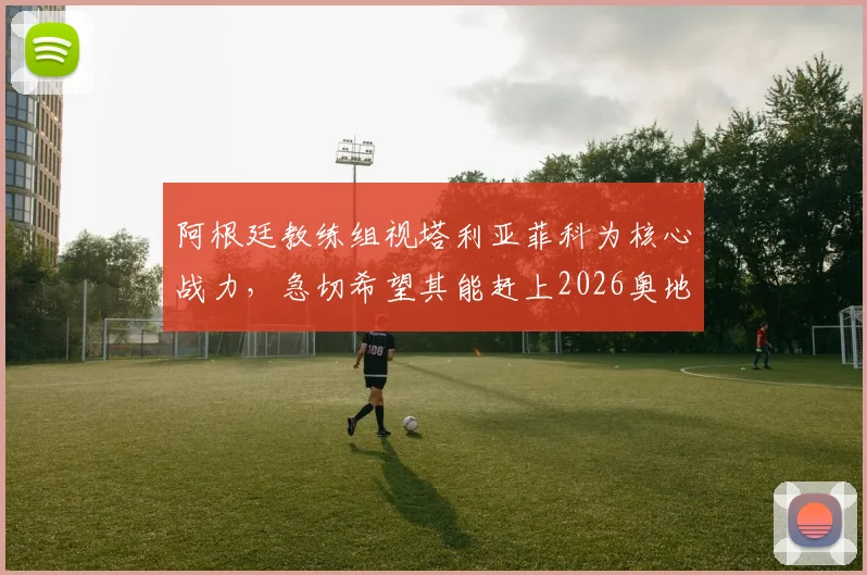 阿根廷教练组视塔利亚菲科为核心战力，急切希望其能赶上2026奥地利关键赛