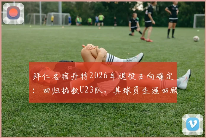 拜仁名宿丹特2026年退役去向确定：回归执教U23队，其球员生涯回顾与教练前景全面解读