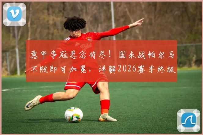 意甲争冠悬念将尽!国米战帕尔马不败即可加冕,详解2026赛季终极悬念