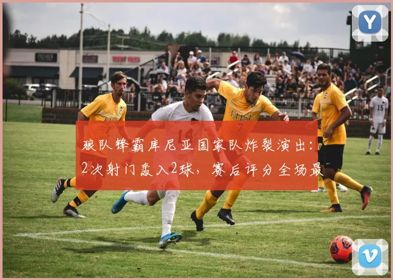 狼队锋霸库尼亚国家队炸裂演出：2次射门轰入2球，赛后评分全场最高，助巴西2026年斩获一场酣畅淋漓的大胜