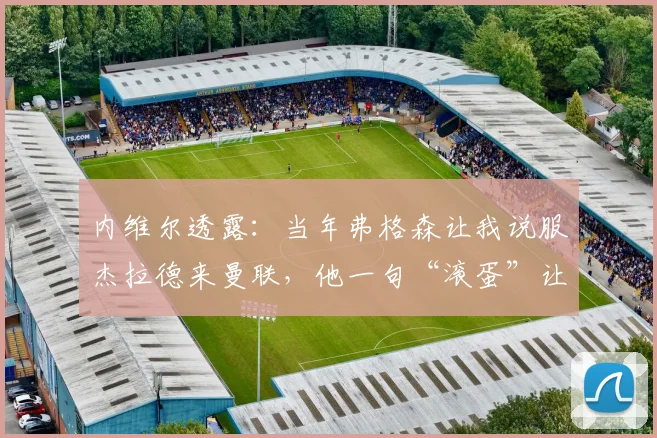 内维尔透露：当年弗格森让我说服杰拉德来曼联，他一句“滚蛋”让交易告吹