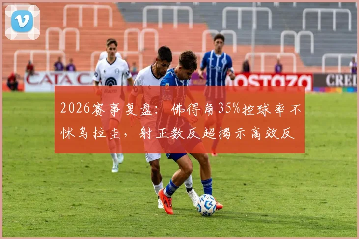 2026赛事复盘:佛得角35%控球率不怵乌拉圭,射正数反超揭示高效反击战术