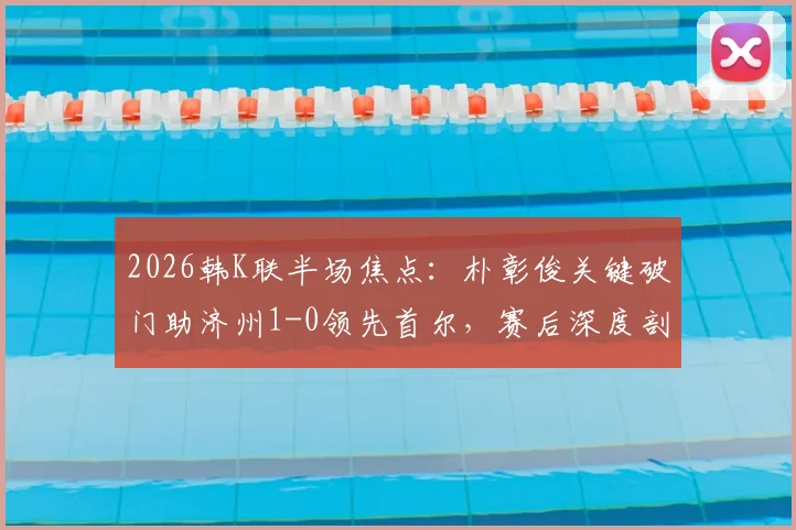 2026韩K联半场焦点：朴彰俊关键破门助济州1-0领先首尔，赛后深度剖析球员技术亮点与球队战术走向