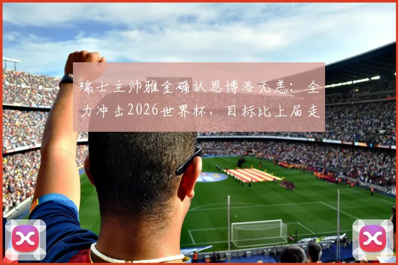 瑞士主帅雅金确认恩博洛无恙：全力冲击2026世界杯，目标比上届走得更远
