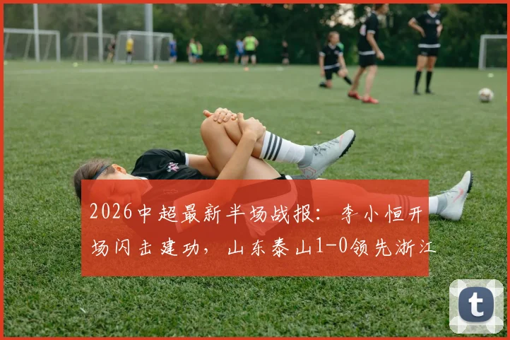 2026中超最新半场战报:李小恒开场闪击建功,山东泰山1-0领先浙江,附进球视频回放与比赛看点
