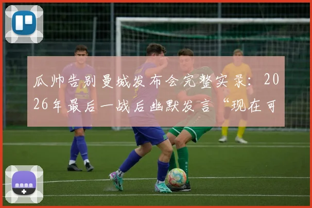 瓜帅告别曼城发布会完整实录：2026年最后一战后幽默发言“现在可以鼓掌了”，现场视频及讲话要点回顾