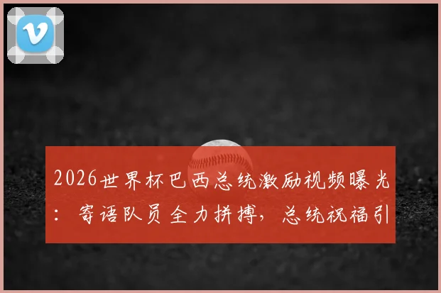 2026世界杯巴西总统激励视频曝光：寄语队员全力拼搏，总统祝福引热议