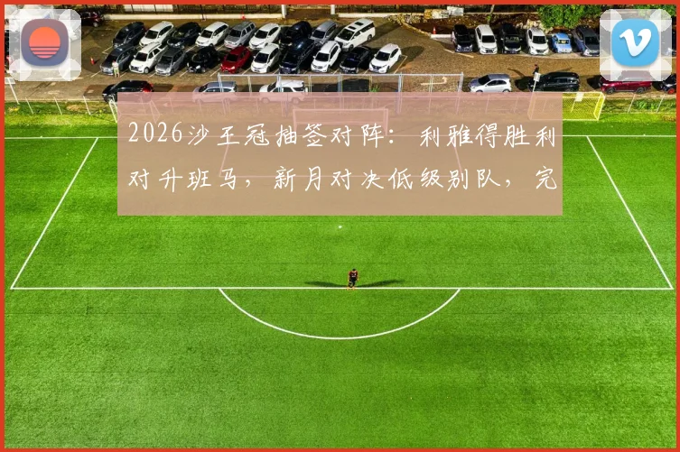 2026沙王冠抽签对阵:利雅得胜利对升班马,新月对决低级别队,完整赛程前瞻