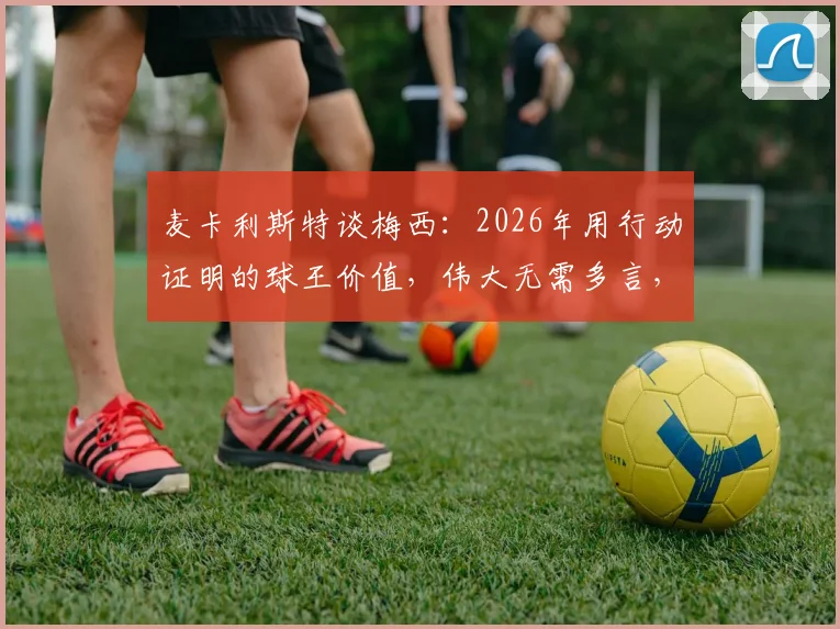 麦卡利斯特谈梅西：2026年用行动证明的球王价值，伟大无需多言，这三点揭秘他为何无可替代