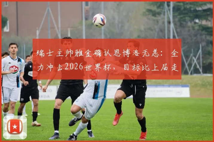 瑞士主帅雅金确认恩博洛无恙：全力冲击2026世界杯，目标比上届走得更远