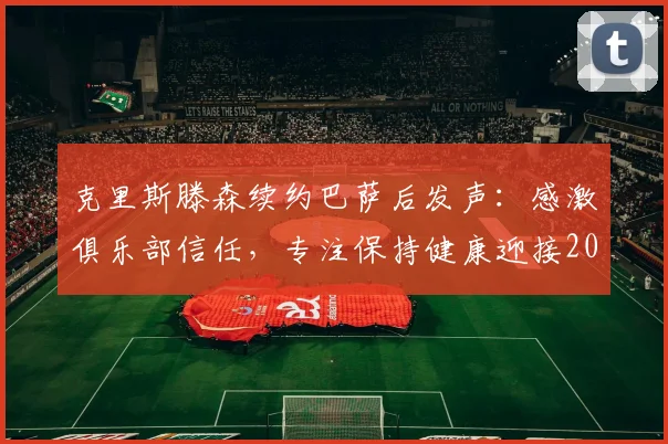 克里斯滕森续约巴萨后发声:感激俱乐部信任,专注保持健康迎接2026新赛季挑战