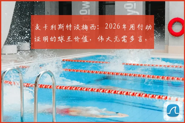 麦卡利斯特谈梅西：2026年用行动证明的球王价值，伟大无需多言，这三点揭秘他为何无可替代