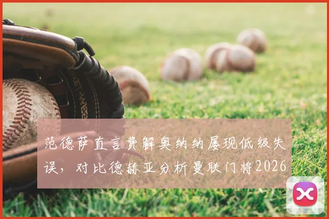 范德萨直言费解奥纳纳屡现低级失误,对比德赫亚分析曼联门将2026赛季表现与未来